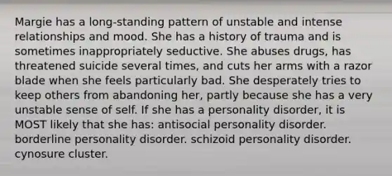 Margie has a long-standing pattern of unstable and intense relationships and mood. She has a history of trauma and is sometimes inappropriately seductive. She abuses drugs, has threatened suicide several times, and cuts her arms with a razor blade when she feels particularly bad. She desperately tries to keep others from abandoning her, partly because she has a very unstable sense of self. If she has a personality disorder, it is MOST likely that she has: antisocial personality disorder. borderline personality disorder. schizoid personality disorder. cynosure cluster.