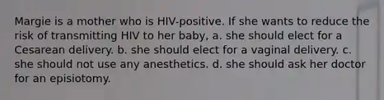 Margie is a mother who is HIV-positive. If she wants to reduce the risk of transmitting HIV to her baby, a. she should elect for a Cesarean delivery. b. she should elect for a vaginal delivery. c. she should not use any anesthetics. d. she should ask her doctor for an episiotomy.