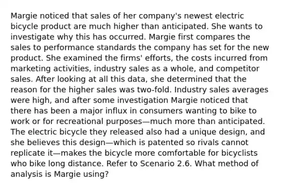 Margie noticed that sales of her company's newest electric bicycle product are much higher than anticipated. She wants to investigate why this has occurred. Margie first compares the sales to performance standards the company has set for the new product. She examined the firms' efforts, the costs incurred from marketing activities, industry sales as a whole, and competitor sales. After looking at all this data, she determined that the reason for the higher sales was two-fold. Industry sales averages were high, and after some investigation Margie noticed that there has been a major influx in consumers wanting to bike to work or for recreational purposes—much more than anticipated. The electric bicycle they released also had a unique design, and she believes this design—which is patented so rivals cannot replicate it—makes the bicycle more comfortable for bicyclists who bike long distance. Refer to Scenario 2.6. What method of analysis is Margie using?