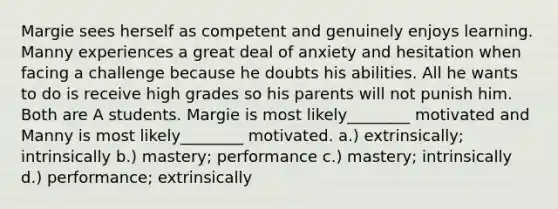 Margie sees herself as competent and genuinely enjoys learning. Manny experiences a great deal of anxiety and hesitation when facing a challenge because he doubts his abilities. All he wants to do is receive high grades so his parents will not punish him. Both are A students. Margie is most likely________ motivated and Manny is most likely________ motivated. a.) extrinsically; intrinsically b.) mastery; performance c.) mastery; intrinsically d.) performance; extrinsically