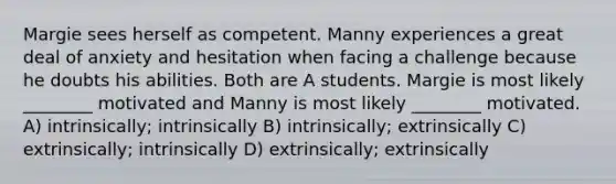 Margie sees herself as competent. Manny experiences a great deal of anxiety and hesitation when facing a challenge because he doubts his abilities. Both are A students. Margie is most likely ________ motivated and Manny is most likely ________ motivated. A) intrinsically; intrinsically B) intrinsically; extrinsically C) extrinsically; intrinsically D) extrinsically; extrinsically