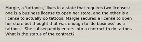 Margie, a 'tattooist,' lives in a state that requires two licenses: one is a business license to open her store, and the other is a license to actually do tattoos. Margie secured a license to open her store but thought that was enough to 'do business' as a tattooist. She subsequently enters into a contract to do tattoos. What is the status of the contract?