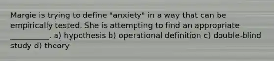 Margie is trying to define "anxiety" in a way that can be empirically tested. She is attempting to find an appropriate __________. a) hypothesis b) operational definition c) double-blind study d) theory