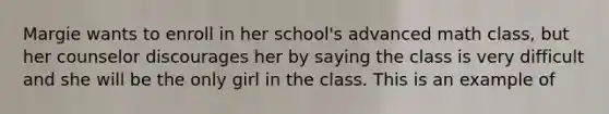 Margie wants to enroll in her school's advanced math class, but her counselor discourages her by saying the class is very difficult and she will be the only girl in the class. This is an example of