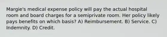 Margie's medical expense policy will pay the actual hospital room and board charges for a semiprivate room. Her policy likely pays benefits on which basis? A) Reimbursement. B) Service. C) Indemnity. D) Credit.