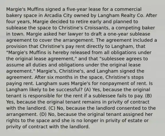 Margie's Muffins signed a five-year lease for a commercial bakery space in Arcadia City owned by Langham Realty Co. After four years, Margie decided to retire early and planned to sublease the space to Christine's Croissants, a competing baker in town. Margie asked her lawyer to draft a one-year sublease agreement to cover the arrangement. The agreement included a provision that Christine's pay rent directly to Langham, that "Margie's Muffins is hereby released from all obligations under the original lease agreement," and that "sublessee agrees to assume all duties and obligations under the original lease agreement." Margie's, Christine's, and Langham signed the agreement. After six months in the space, Christine's stops paying rent. Langham sues Margie's for nonpayment of rent. Is Langham likely to be successful? (A) Yes, because the original tenant is responsible for the rent if a sublessee fails to pay. (B) Yes, because the original tenant remains in privity of contract with the landlord. (C) No, because the landlord consented to the arrangement. (D) No, because the original tenant assigned her rights to the space and she is no longer in privity of estate or privity of contract with the landlord.