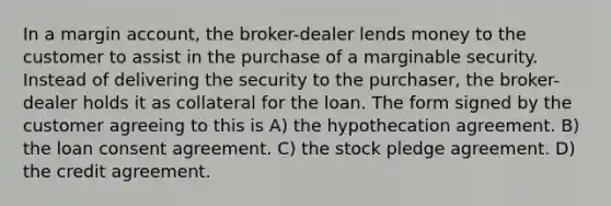 In a margin account, the broker-dealer lends money to the customer to assist in the purchase of a marginable security. Instead of delivering the security to the purchaser, the broker-dealer holds it as collateral for the loan. The form signed by the customer agreeing to this is A) the hypothecation agreement. B) the loan consent agreement. C) the stock pledge agreement. D) the credit agreement.