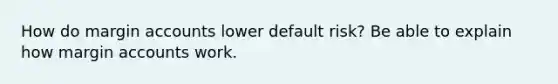 How do margin accounts lower default risk? Be able to explain how margin accounts work.