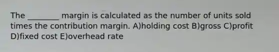 The ________ margin is calculated as the number of units sold times the contribution margin. A)holding cost B)gross C)profit D)fixed cost E)overhead rate