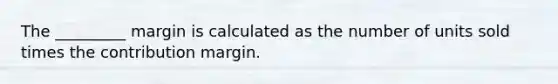 The _________ margin is calculated as the number of units sold times the contribution margin.