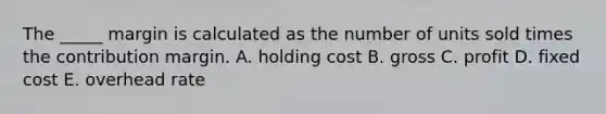 The _____ margin is calculated as the number of units sold times the contribution margin. A. holding cost B. gross C. profit D. fixed cost E. overhead rate