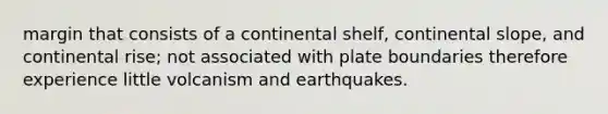 margin that consists of a continental shelf, continental slope, and continental rise; not associated with plate boundaries therefore experience little volcanism and earthquakes.