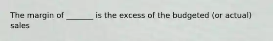 The margin of _______ is the excess of the budgeted (or actual) sales