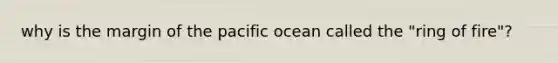 why is the margin of the pacific ocean called the "ring of fire"?