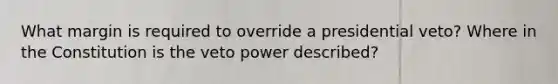 What margin is required to override a presidential veto? Where in the Constitution is the veto power described?