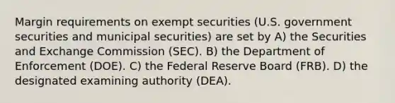 Margin requirements on exempt securities (U.S. government securities and municipal securities) are set by A) the Securities and Exchange Commission (SEC). B) the Department of Enforcement (DOE). C) the Federal Reserve Board (FRB). D) the designated examining authority (DEA).