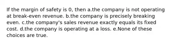 If the margin of safety is 0, then a.the company is not operating at break-even revenue. b.the company is precisely breaking even. c.the company's sales revenue exactly equals its fixed cost. d.the company is operating at a loss. e.None of these choices are true.