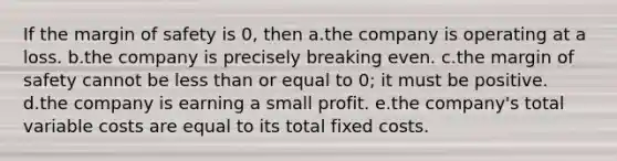 If the margin of safety is 0, then a.the company is operating at a loss. b.the company is precisely breaking even. c.the margin of safety cannot be less than or equal to 0; it must be positive. d.the company is earning a small profit. e.the company's total variable costs are equal to its total fixed costs.