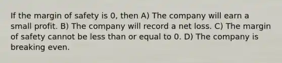 If the margin of safety is 0, then A) The company will earn a small profit. B) The company will record a net loss. C) The margin of safety cannot be less than or equal to 0. D) The company is breaking even.