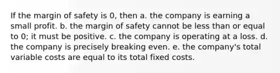 If the margin of safety is 0, then a. the company is earning a small profit. b. the margin of safety cannot be less than or equal to 0; it must be positive. c. the company is operating at a loss. d. the company is precisely breaking even. e. the company's total variable costs are equal to its total fixed costs.