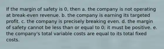 If the margin of safety is 0, then a. the company is not operating at break-even revenue. b. the company is earning its targeted profit. c. the company is precisely breaking even. d. the margin of safety cannot be less than or equal to 0; it must be positive. e. the company's total variable costs are equal to its total fixed costs.