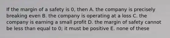 If the margin of a safety is 0, then A. the company is precisely breaking even B. the company is operating at a loss C. the company is earning a small profit D. the margin of safety cannot be less than equal to 0; it must be positive E. none of these