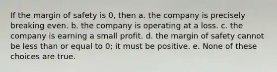 If the margin of safety is 0, then a. the company is precisely breaking even. b. the company is operating at a loss. c. the company is earning a small profit. d. the margin of safety cannot be less than or equal to 0; it must be positive. e. None of these choices are true.