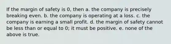 If the margin of safety is 0, then a. the company is precisely breaking even. b. the company is operating at a loss. c. the company is earning a small profit. d. the margin of safety cannot be less than or equal to 0; it must be positive. e. none of the above is true.