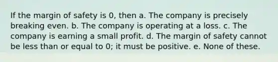 If the margin of safety is 0, then a. The company is precisely breaking even. b. The company is operating at a loss. c. The company is earning a small profit. d. The margin of safety cannot be less than or equal to 0; it must be positive. e. None of these.