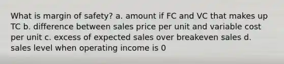 What is margin of safety? a. amount if FC and VC that makes up TC b. difference between sales price per unit and variable cost per unit c. excess of expected sales over breakeven sales d. sales level when operating income is 0