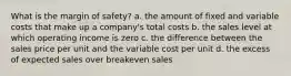 What is the margin of safety? a. the amount of fixed and variable costs that make up a company's total costs b. the sales level at which operating income is zero c. the difference between the sales price per unit and the variable cost per unit d. the excess of expected sales over breakeven sales