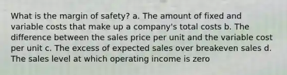 What is the margin of safety? a. The amount of fixed and variable costs that make up a company's total costs b. The difference between the sales price per unit and the variable cost per unit c. The excess of expected sales over breakeven sales d. The sales level at which operating income is zero