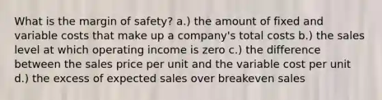 What is the margin of safety? a.) the amount of fixed and variable costs that make up a company's total costs b.) the sales level at which operating income is zero c.) the difference between the sales price per unit and the variable cost per unit d.) the excess of expected sales over breakeven sales