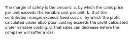 The margin of safety is the amount: a. by which the sales price per unit exceeds the variable cost per unit. b. that the contribution margin exceeds fixed cost. c. by which the profit calculated under absorption costing exceeds the profit calculated under variable costing. d. that sales can decrease before the company will suffer a loss.