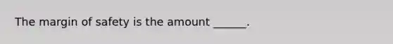 The margin of safety is the amount ______.