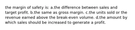 the margin of safety is: a.the difference between sales and target profit. b.the same as gross margin. c.the units sold or the revenue earned above the break-even volume. d.the amount by which sales should be increased to generate a profit.