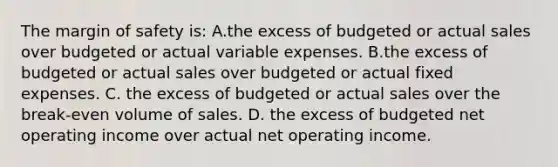 The margin of safety is: A.the excess of budgeted or actual sales over budgeted or actual variable expenses. B.the excess of budgeted or actual sales over budgeted or actual fixed expenses. C. the excess of budgeted or actual sales over the break-even volume of sales. D. the excess of budgeted net operating income over actual net operating income.