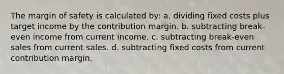 The margin of safety is calculated by: a. dividing fixed costs plus target income by the contribution margin. b. subtracting break-even income from current income. c. subtracting break-even sales from current sales. d. subtracting fixed costs from current contribution margin.