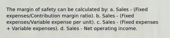 The margin of safety can be calculated by: a. Sales - (Fixed expenses/Contribution margin ratio). b. Sales - (Fixed expenses/Variable expense per unit). c. Sales - (Fixed expenses + Variable expenses). d. Sales - Net operating income.