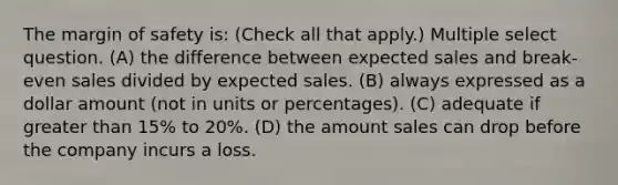 The margin of safety is: (Check all that apply.) Multiple select question. (A) the difference between expected sales and break-even sales divided by expected sales. (B) always expressed as a dollar amount (not in units or percentages). (C) adequate if greater than 15% to 20%. (D) the amount sales can drop before the company incurs a loss.