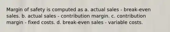 Margin of safety is computed as a. actual sales - break-even sales. b. actual sales - contribution margin. c. contribution margin - fixed costs. d. break-even sales - variable costs.