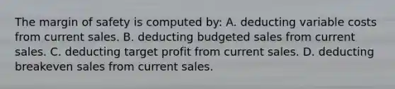 The <a href='https://www.questionai.com/knowledge/kzdyOdD4hN-margin-of-safety' class='anchor-knowledge'>margin of safety</a> is computed by: A. deducting variable costs from current sales. B. deducting budgeted sales from current sales. C. deducting target profit from current sales. D. deducting breakeven sales from current sales.