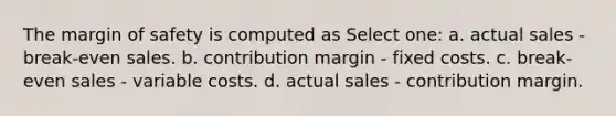 The margin of safety is computed as Select one: a. actual sales - break-even sales. b. contribution margin - fixed costs. c. break-even sales - variable costs. d. actual sales - contribution margin.