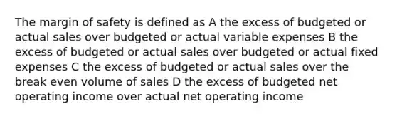 The margin of safety is defined as A the excess of budgeted or actual sales over budgeted or actual variable expenses B the excess of budgeted or actual sales over budgeted or actual fixed expenses C the excess of budgeted or actual sales over the break even volume of sales D the excess of budgeted net operating income over actual net operating income