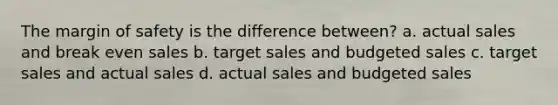 The margin of safety is the difference between? a. actual sales and break even sales b. target sales and budgeted sales c. target sales and actual sales d. actual sales and budgeted sales