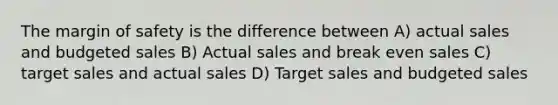 The margin of safety is the difference between A) actual sales and budgeted sales B) Actual sales and break even sales C) target sales and actual sales D) Target sales and budgeted sales