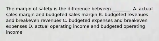 The margin of safety is the difference between​ ________. A. actual sales margin and budgeted sales margin B. budgeted revenues and breakeven revenues C. budgeted expenses and breakeven expenses D. actual operating income and budgeted operating income