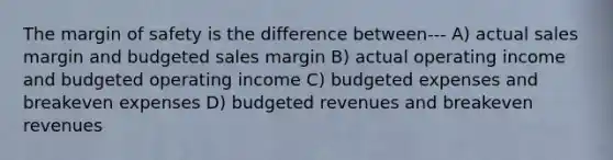 The margin of safety is the difference between--- A) actual sales margin and budgeted sales margin B) actual operating income and budgeted operating income C) budgeted expenses and breakeven expenses D) budgeted revenues and breakeven revenues