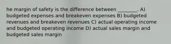 he margin of safety is the difference between ________. A) budgeted expenses and breakeven expenses B) budgeted revenues and breakeven revenues C) actual operating income and budgeted operating income D) actual sales margin and budgeted sales margin