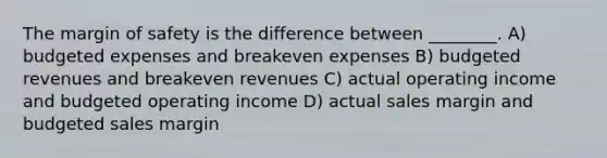 The margin of safety is the difference between ________. A) budgeted expenses and breakeven expenses B) budgeted revenues and breakeven revenues C) actual operating income and budgeted operating income D) actual sales margin and budgeted sales margin